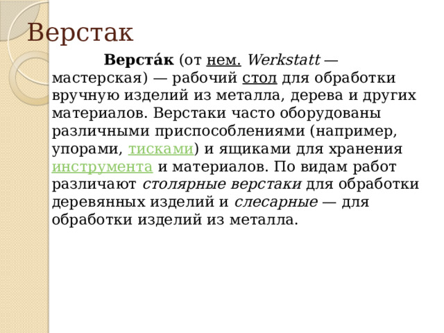 Верстак  Верста́к  (от  нем.   Werkstatt  — мастерская) — рабочий  стол  для обработки вручную изделий из металла, дерева и других материалов. Верстаки часто оборудованы различными приспособлениями (например, упорами,  тисками ) и ящиками для хранения  инструмента  и материалов. По видам работ различают  столярные верстаки  для обработки деревянных изделий и  слесарные  — для обработки изделий из металла. 