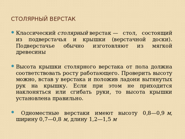 Столярный верстак   Классический  столярный  верстак — стол, состоящий из подверстачья и крышки (верстачной доски). Подверстачье обычно изготовляют из мягкой древесины Высота крышки столярного верстака от пола должна соответство­вать росту работающего. Проверить высоту можно, встав у верстака и положив ладони вытянутых рук на крышку. Если при этом не прихо­дится наклоняться или сгибать руки, то высота крышки установлена правильно.  Одноместные верстаки имеют высоту 0,8—0,9  м , ширину 0,7—0,8  м , длину 1,2—1,5  м 