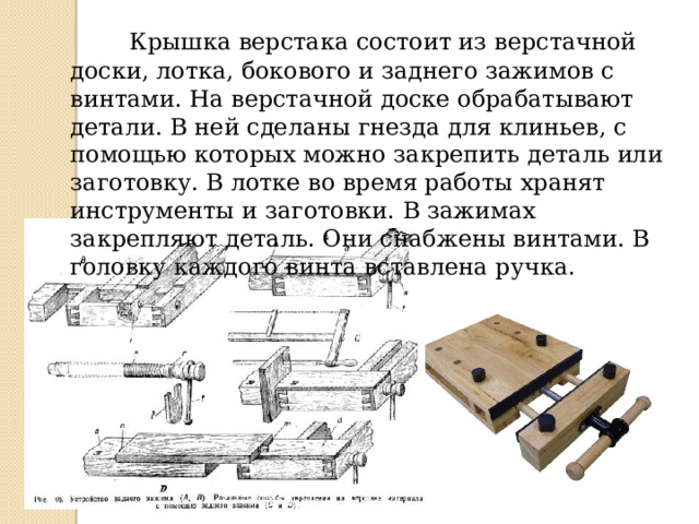  Крышка верстака состоит из верстачной доски, лотка, бокового и заднего зажимов с винтами. На верстачной доске обрабатывают детали. В ней сделаны гнезда для клиньев, с помощью которых можно закрепить деталь или заготовку. В лотке во время работы хранят инструменты и заготовки. В зажимах закрепляют деталь. Они снабжены винтами. В головку каждого винта вставлена ручка . 