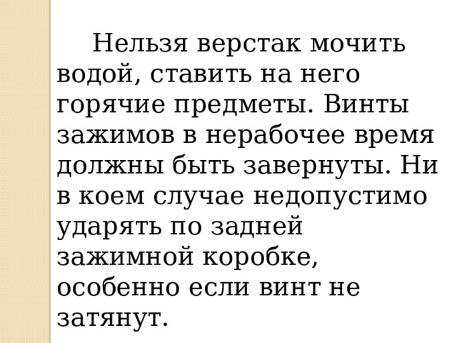  Нельзя верстак мочить водой, ставить на него горячие предметы. Винты зажимов в нерабочее время должны быть завернуты. Ни в коем случае недопустимо ударять по задней зажимной коробке, особенно если винт не затянут. 