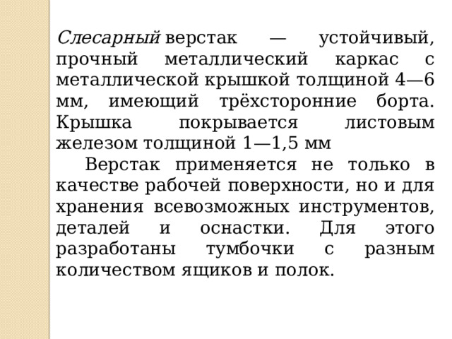 Слесарный  верстак — устойчивый, прочный металлический каркас с металлической крышкой толщиной 4—6 мм, имеющий трёхсторонние борта. Крышка покрывается листовым железом толщиной 1—1,5 мм  Верстак применяется не только в качестве рабочей поверхности, но и для хранения всевозможных инструментов, деталей и оснастки. Для этого разработаны тумбочки с разным количеством ящиков и полок. 