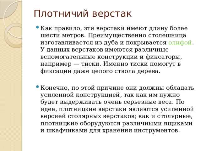 Плотничий верстак   Как правило, эти верстаки имеют длину более шести метров. Преимущественно столешница изготавливается из дуба и покрывается  олифой . У данных верстаков имеются различные вспомогательные конструкции и фиксаторы, например — тиски. Именно тиски помогут в фиксации даже целого ствола дерева.  Конечно, по этой причине они должны обладать усиленной конструкцией, так как им нужно будет выдерживать очень серьезные веса. По идее, плотницкие верстаки являются усиленной версией столярных верстаков; как и столярные, плотницкие оборудуются различными ящиками и шкафчиками для хранения инструментов. 