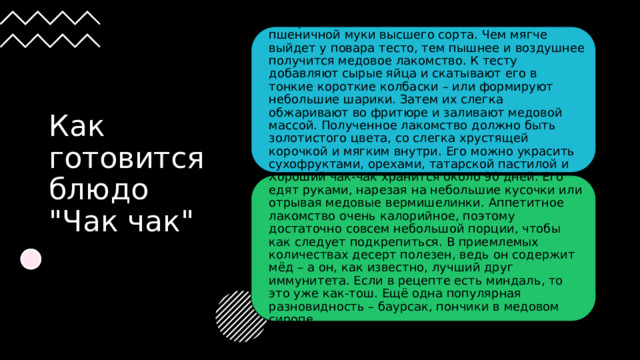 Татарский чак-чак готовят исключительно из пшеничной муки высшего сорта. Чем мягче выйдет у повара тесто, тем пышнее и воздушнее получится медовое лакомство. К тесту добавляют сырые яйца и скатывают его в тонкие короткие колбаски – или формируют небольшие шарики. Затем их слегка обжаривают во фритюре и заливают медовой массой. Полученное лакомство должно быть золотистого цвета, со слегка хрустящей корочкой и мягким внутри. Его можно украсить сухофруктами, орехами, татарской пастилой и подавать к чаю. Как готовится блюдо 