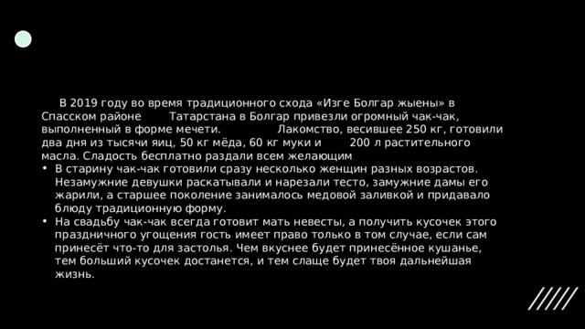       В 2019 году во время традиционного схода «Изге Болгар жыены» в Спасском районе        Татарстана в Болгар привезли огромный чак-чак, выполненный в форме мечети.                Лакомство, весившее 250 кг, готовили два дня из тысячи яиц, 50 кг мёда, 60 кг муки и        200 л растительного масла. Сладость бесплатно раздали всем желающим В старину чак-чак готовили сразу несколько женщин разных возрастов. Незамужние девушки раскатывали и нарезали тесто, замужние дамы его жарили, а старшее поколение занималось медовой заливкой и придавало блюду традиционную форму. На свадьбу чак-чак всегда готовит мать невесты, а получить кусочек этого праздничного угощения гость имеет право только в том случае, если сам принесёт что-то для застолья. Чем вкуснее будет принесённое кушанье, тем больший кусочек достанется, и тем слаще будет твоя дальнейшая жизнь. 