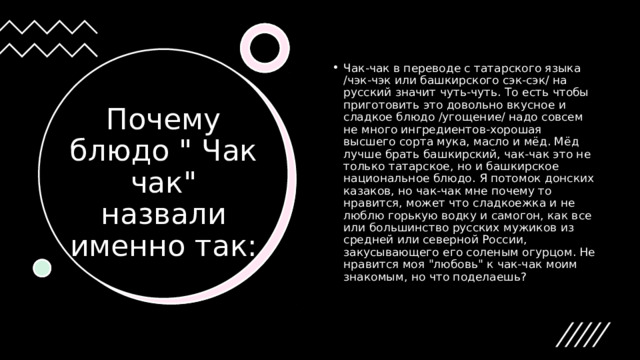 Чак-чак в переводе с татарского языка /чэк-чэк или башкирского сэк-сэк/ на русский значит чуть-чуть. То есть чтобы приготовить это довольно вкусное и сладкое блюдо /угощение/ надо совсем не много ингредиентов-хорошая высшего сорта мука, масло и мёд. Мёд лучше брать башкирский, чак-чак это не только татарское, но и башкирское национальное блюдо. Я потомок донских казаков, но чак-чак мне почему то нравится, может что сладкоежка и не люблю горькую водку и самогон, как все или большинство русских мужиков из средней или северной России, закусывающего его соленым огурцом. Не нравится моя 