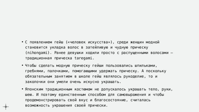 С появлением гейш («человек искусства»), среди женщин модной становится укладка волос в затейливую и чудную прическу (nihongami). Ранее девушки ходили просто с распущенными волосами – традиционная прическа taregami. Чтобы сделать модную прическу гейши пользовались шпильками, гребнями, палочками, помогающими удержать прическу. А поскольку обязательным занятием в школе гейш являлось рукоделие, то и заколочки они умели очень искусно украшать. Японским традиционным костюмом не допускалось украшать тело, руки, шею. И поэтому единственным способом для самовыражения и чтобы продемонстрировать свой вкус и благосостояние, считалась возможность украшения своей прически. 