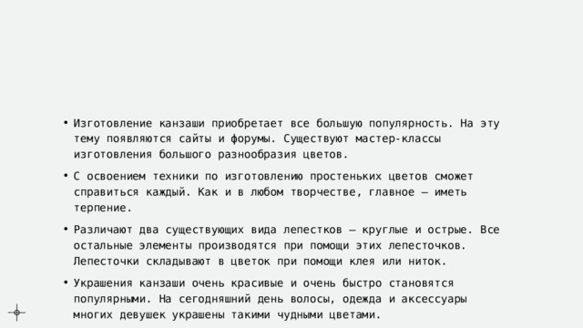 Изготовление канзаши приобретает все большую популярность. На эту тему появляются сайты и форумы. Существуют мастер-классы изготовления большого разнообразия цветов. С освоением техники по изготовлению простеньких цветов сможет справиться каждый. Как и в любом творчестве, главное – иметь терпение. Различают два существующих вида лепестков – круглые и острые. Все остальные элементы производятся при помощи этих лепесточков. Лепесточки складывают в цветок при помощи клея или ниток. Украшения канзаши очень красивые и очень быстро становятся популярными. На сегодняшний день волосы, одежда и аксессуары многих девушек украшены такими чудными цветами. 