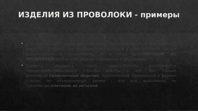 ИЗДЕЛИЯ ИЗ ПРОВОЛОКИ - примеры   В начале ХХ века известные художники ввели  проволоку  в мир изящных искусств, создав из нее произведения, которые и ныне выглядят так же выразительно и оригинально. И в наши дни  ПЛЕТЕНИЕ ИЗ ПРОВОЛОКИ  используют многие художники и дизайнеры. Давайте убедимся, сколь многообразны возможности применения  проволоки  и способы работы с ней. Вот только некоторые  проволочные изделия , выполненные совершенно в разных стилях, но объединенные одним - все они выполнены по технологии  плетение из металла . 