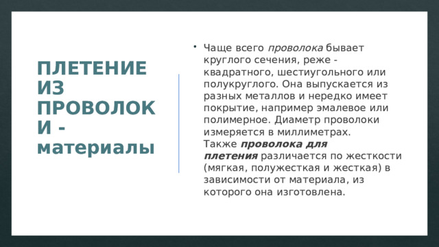 ПЛЕТЕНИЕ ИЗ ПРОВОЛОКИ - материалы   Чаще всего  проволока  бывает круглого сечения, реже - квадратного, шестиугольного или полукруглого. Она выпускается из разных металлов и нередко имеет покрытие, например эмалевое или полимерное. Диаметр проволоки измеряется в миллиметрах. Также  проволока для плетения  различается по жесткости (мягкая, полужесткая и жесткая) в зависимости от материала, из которого она изготовлена. 