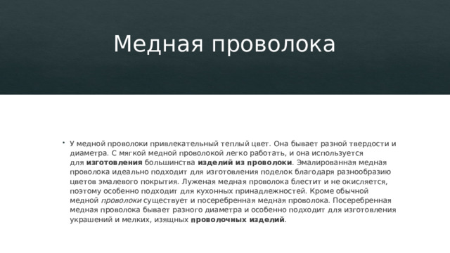 Медная проволока   У медной проволоки привлекательный теплый цвет. Она бывает разной твердости и диаметра. С мягкой медной проволокой легко работать, и она используется для  изготовления  большинства  изделий из проволоки . Эмалированная медная проволока идеально подходит для изготовления поделок благодаря разнообразию цветов эмалевого покрытия. Луженая медная проволока блестит и не окисляется, поэтому особенно подходит для кухонных принадлежностей. Кроме обычной медной  проволоки  существует и посеребренная медная проволока. Посеребренная медная проволока бывает разного диаметра и особенно подходит для изготовления украшений и мелких, изящных  проволочных изделий . 