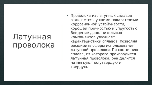 Латунная проволока Проволока из латунных сплавов отличается лучшими показателями коррозионной устойчивости, хорошей прочностью и упругостью. Введение дополнительных компонентов улучшает характеристики сплавов, позволяя расширить сферы использования латунной проволоки. По состоянию сплава, из которого производится латунная проволока, она делится на мягкую, полутвердую и твердую. 