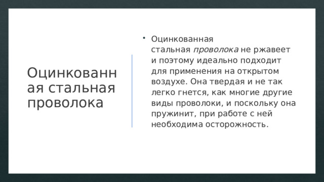 Оцинкованная стальная проволока Оцинкованная стальная  проволока  не ржавеет и поэтому идеально подходит для применения на открытом воздухе. Она твердая и не так легко гнется, как многие другие виды проволоки, и поскольку она пружинит, при работе с ней необходима осторожность. 