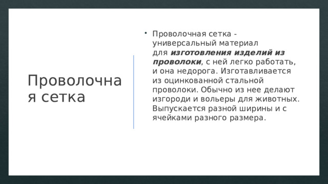 Проволочная сетка Проволочная сетка - универсальный материал для  изготовления изделий из проволоки , с ней легко работать, и она недорога. Изготавливается из оцинкованной стальной проволоки. Обычно из нее делают изгороди и вольеры для животных. Выпускается разной ширины и с ячейками разного размера. 