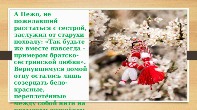 А Пежо, не пожелавший расстаться с сестрой, заслужил от старухи похвалу: «Так будьте же вместе навсегда – примером братско-сестринской любви». Вернувшемуся домой отцу осталось лишь созерцать бело-красные, переплетённые между собой нити на цветущем вишнёвом дереве. 