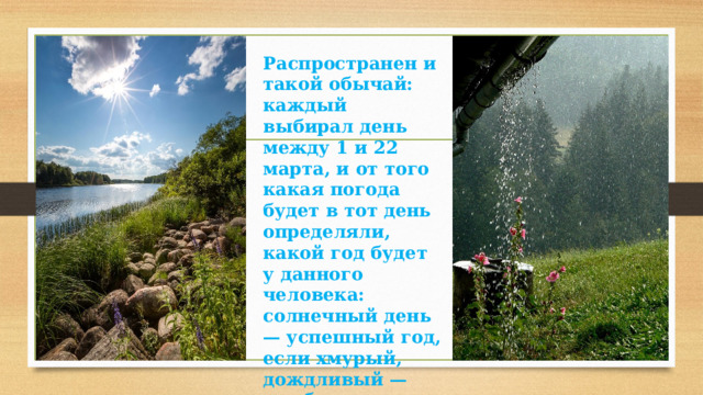 Распространен и такой обычай: каждый выбирал день между 1 и 22 марта, и от того какая погода будет в тот день определяли, какой год будет у данного человека: солнечный день — успешный год, если хмурый, дождливый — год будет плохой, трудный и т.п. 