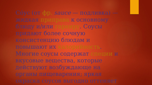 Со́ус (от  фр.   sauce  —  подливка ) — жидкая  приправа  к основному блюду и/или  гарниру . Соусы придают более сочную консистенцию блюдам и повышают их  калорийность . Многие соусы содержат  специи  и вкусовые вещества, которые действуют возбуждающе на органы пищеварения; яркая окраска соусов выгодно оттеняет цвета основных продуктов блюда. 