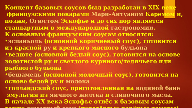 Концепт базовых соусов был разработан в  XIX веке  французскими поварами  Мари-Антуаном Каремом  и, позже,  Огюстом Эскофье  и до сих пор является стандартным в международной  гастрономии . К основным французским соусам относятся: эспаньоль   (основной коричневый соус), готовится из красной  ру  и крепкого мясного  бульона велюте   (основной белый соус), готовится на основе золотистой ру и светлого куриного/телячьего или рыбного бульона бешамель   (основной молочный соус), готовится на основе белой ру и  молока голландский соус , приготовленная на  водяной бане  эмульсия из  яичного желтка  и  сливочного масла . В начале  XX века  Эскофье отнёс к базовым соусам также  томатный соус  (перетёртые варёные томаты) и  майонез  (холодный соус из желтка,  растительного масла  и  горчицы ). 