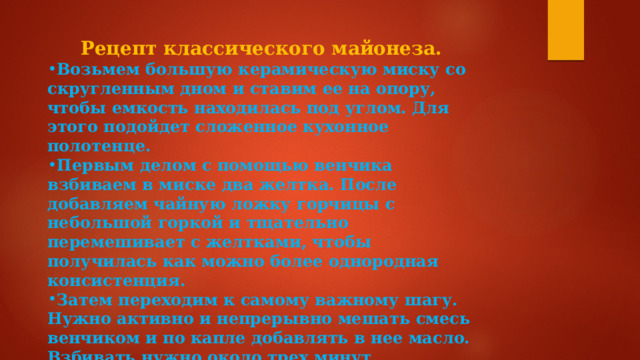 Рецепт классического майонеза. Возьмем большую керамическую миску со скругленным дном и ставим ее на опору, чтобы емкость находилась под углом. Для этого подойдет сложенное кухонное полотенце. Первым делом с помощью венчика взбиваем в миске два желтка. После добавляем чайную ложку горчицы с небольшой горкой и тщательно перемешивает с желтками, чтобы получилась как можно более однородная консистенция. Затем переходим к самому важному шагу. Нужно активно и непрерывно мешать смесь венчиком и по капле добавлять в нее масло. Взбивать нужно около трех минут. Завершает приготовление 1 столовая ложка уксуса, небольшое количество лимонного сока и щепотка соли. 