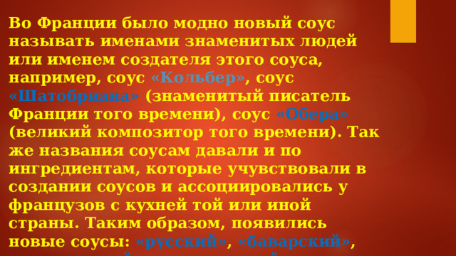 Во Франции было модно новый соус называть именами знаменитых людей или именем создателя этого соуса, например, соус «Кольбер» ,  соус «Шатобриана» (знаменитый писатель Франции того времени), соус «Обера» (великий композитор того времени). Так же названия соусам давали и по ингредиентам, которые учувствовали в создании соусов и ассоциировались у французов с кухней той или иной страны. Таким образом, появились новые соусы: «русский» , «баварский» , «голландский» , «итальянский» , «польский» , «украинский» , «португальский» , «татарский» .  