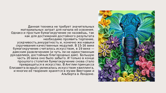 Данная техника не требует значительных материальных затрат для начала её освоения. Однако и простым бумагокручение не назовёшь, так как для достижения достойного результата необходимо проявить терпение, усидчивость,аккуратность и, конечно же навыки скручивания качественных модулей. В 15-16 веке бумагокручение считалось искусством, в 19 веке — дамским развлечением (и чуть ли не единственным рукоделием, достойным благородных дам). Большую часть 20 века оно было забыто. И только в конце прошлого столетия бумагокручение снова стало превращаться в искусство. В Англии принцесса Елизавета всерьёз увлекалась искусством квиллинга, и многие её творения хранятся в музее Виктории и Альберта в Лондоне. 