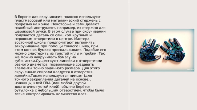 В Европе для скручивания полосок используют пластмассовый или металлический стержень с прорезью на конце. Некоторые и сами делают подобный инструмент, например, из стержня для шариковой ручки. В этом случае при скручивании получается деталь со слишком крупным и неровным отверстием в центре. Мастера восточной школы предпочитают выполнять закручивание при помощи тонкого шила, при этом кончик бумаги проскальзывает. Подобие его можно смастерить из толстой иглы и пробки. Так же можно накручивать бумагу на зубочистки.Существуют линейки с отверстиями разного диаметра, позволяющие создавать элементы точно заданного размера. Для этого скрученные спирали кладутся в отверстия линейки.Также используются пинцет (для точного закрепления деталей на основе), ножницы, клей ПВА (или любой другой достаточно густой клей), обычно берётся бутылочка с небольшим отверстием, чтобы было легче контролировать количество клея. 