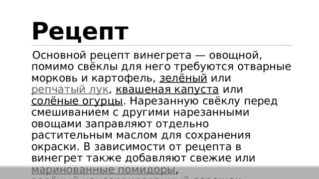 Рецепт Основной рецепт винегрета — овощной, помимо свёклы для него требуются отварные морковь и картофель,  зелёный  или  репчатый лук ,  квашеная капуста  или  солёные огурцы . Нарезанную свёклу перед смешиванием с другими нарезанными овощами заправляют отдельно растительным маслом для сохранения окраски. В зависимости от рецепта в винегрет также добавляют свежие или  маринованные помидоры ,  зелёный консервированный горошек . 