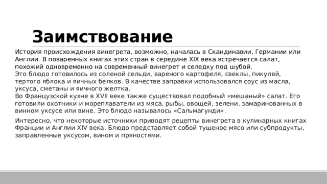 Заимствование История происхождения винегрета, возможно, началась в Скандинавии, Германии или Англии. В поваренных книгах этих стран в середине XIX века встречается салат, похожий одновременно на современный винегрет и селедку под шубой.   Это блюдо готовилось из соленой сельди, вареного картофеля, свеклы, пикулей, тертого яблока и яичных белков. В качестве заправки использовался соус из масла, уксуса, сметаны и яичного желтка. Во Французской кухне в XVII веке также существовал подобный «мешаный» салат. Его готовили охотники и мореплаватели из мяса, рыбы, овощей, зелени, замаринованных в винном уксусе или вине. Это блюдо называлось «Сальмагунди». Интересно, что некоторые источники приводят рецепты винегрета в кулинарных книгах Франции и Англии XIV века. Блюдо представляет собой тушеное мясо или субпродукты, заправленные уксусом, вином и пряностями.  