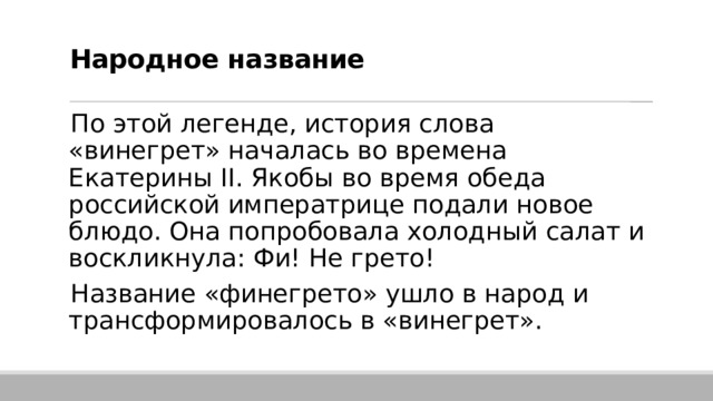  Народное название   По этой легенде, история слова «винегрет» началась во времена Екатерины II. Якобы во время обеда российской императрице подали новое блюдо. Она попробовала холодный салат и воскликнула: Фи! Не грето!  Название «финегрето» ушло в народ и трансформировалось в «винегрет». 