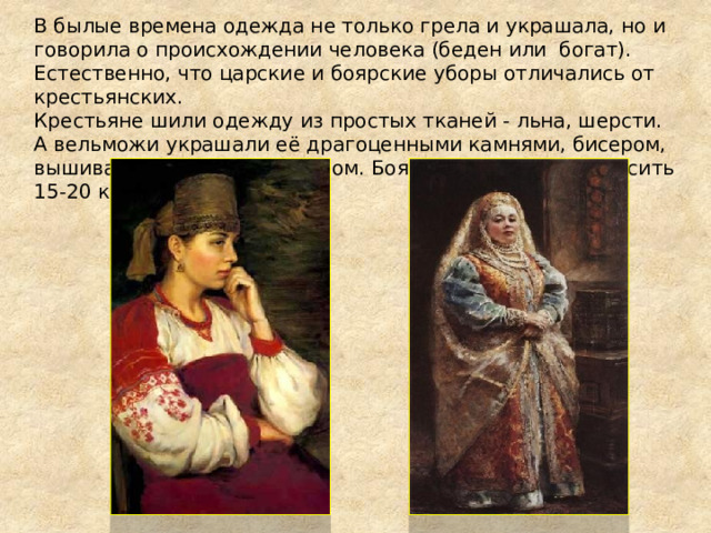 В былые времена одежда не только грела и украшала, но и говорила о происхождении человека (беден или богат). Естественно, что царские и боярские уборы отличались от крестьянских.  Крестьяне шили одежду из простых тканей - льна, шерсти. А вельможи украшали её драгоценными камнями, бисером, вышивали золотом и серебром. Боярский костюм мог весить 15-20 кг. 