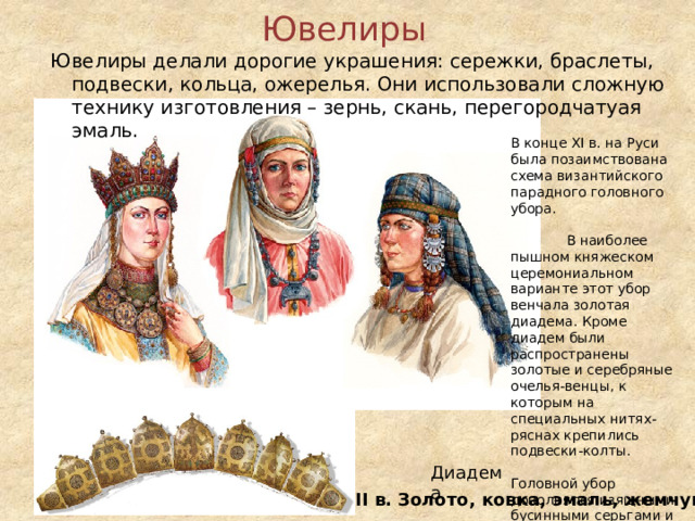 Ювелиры   Ювелиры делали дорогие украшения: сережки, браслеты, подвески, кольца, ожерелья. Они использовали сложную технику изготовления – зернь, скань, перегородчатуая эмаль. В конце XI в. на Руси была позаимствована схема византийского парадного головного убора. В наиболее пышном княжеском церемониальном варианте этот убор венчала золотая диадема. Кроме диадем были распространены золотые и серебряные очелья-венцы, к которым на специальных нитях-ряснах крепились подвески-колты. Головной убор дополнялся изящными бусинными серьгами и височными кольцами, украшенными сканью и зернью. Диадема XII в. Золото, ковка, эмаль, жемчуг 10 