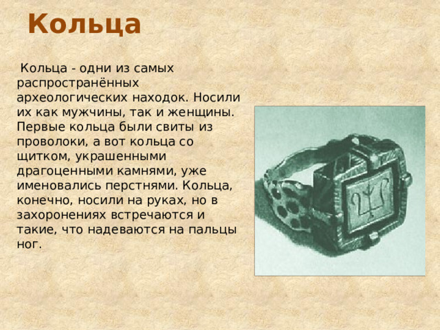 Кольца  Кольца - одни из самых распространённых археологических находок. Носили их как мужчины, так и женщины. Первые кольца были свиты из проволоки, а вот кольца со щитком, украшенными драгоценными камнями, уже именовались перстнями. Кольца, конечно, носили на руках, но в захоронениях встречаются и такие, что надеваются на пальцы ног. 