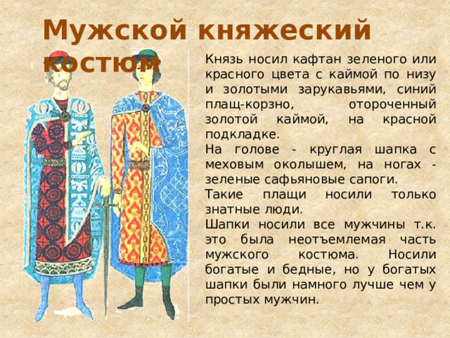 Мужской княжеский костюм Князь носил кафтан зеленого или красного цвета с каймой по низу и золотыми зарукавьями, синий плащ-корзно, отороченный золотой каймой, на красной подкладке. На голове - круглая шапка с меховым околышем, на ногах - зеленые сафьяновые сапоги. Такие плащи носили только знатные люди. Шапки носили все мужчины т.к. это была неотъемлемая часть мужского костюма. Носили богатые и бедные, но у богатых шапки были намного лучше чем у простых мужчин. 