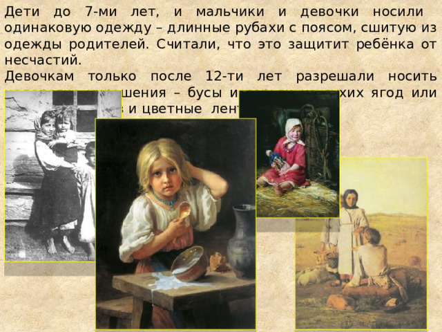 Дети до 7-ми лет, и мальчики и девочки носили одинаковую одежду – длинные рубахи с поясом, сшитую из одежды родителей. Считали, что это защитит ребёнка от несчастий. Девочкам только после 12-ти лет разрешали носить недорогие украшения – бусы и серьги из сухих ягод или косточек плодов и цветные ленточки. 