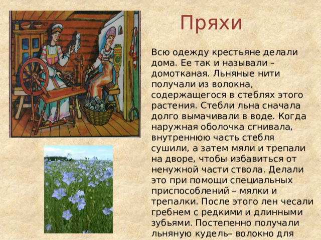 Пряхи Всю одежду крестьяне делали дома. Ее так и называли – домотканая. Льняные нити получали из волокна, содержащегося в стеблях этого растения. Стебли льна сначала долго вымачивали в воде. Когда наружная оболочка сгнивала, внутреннюю часть стебля сушили, а затем мяли и трепали на дворе, чтобы избавиться от ненужной части ствола. Делали это при помощи специальных приспособлений – мялки и трепалки. После этого лен чесали гребнем с редкими и длинными зубьями. Постепенно получали льняную кудель– волокно для прядения нитей. Пряли кудель вручную, используя прялку. 