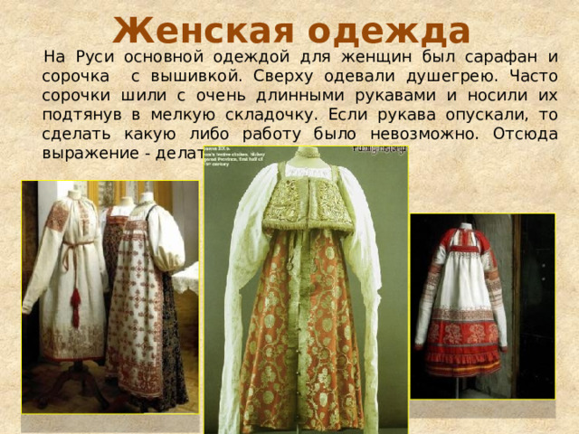 Женская одежда На Руси основной одеждой для женщин был сарафан и сорочка с вышивкой. Сверху одевали душегрею. Часто сорочки шили с очень длинными рукавами и носили их подтянув в мелкую складочку. Если рукава опускали, то сделать какую либо работу было невозможно. Отсюда выражение - делать спустя рукава. 