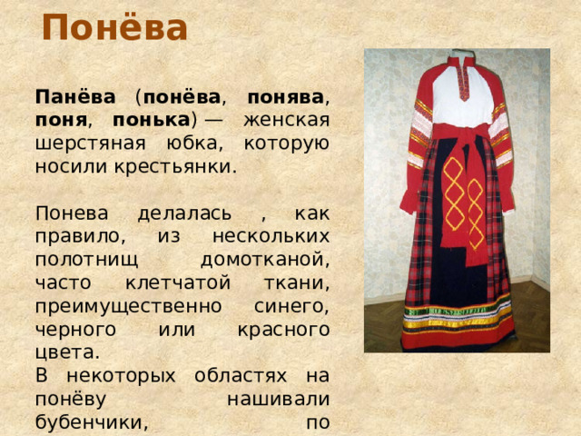 Понёва Панёва ( понёва , понява , поня , понька ) — женская шерстяная юбка, которую носили крестьянки. Понева делалась , как правило, из нескольких полотнищ домотканой, часто клетчатой ткани, преимущественно синего, черного или красного цвета. В некоторых областях на понёву нашивали бубенчики, по представлениям крестьян их бренчание оберегало от нечистой силы. 