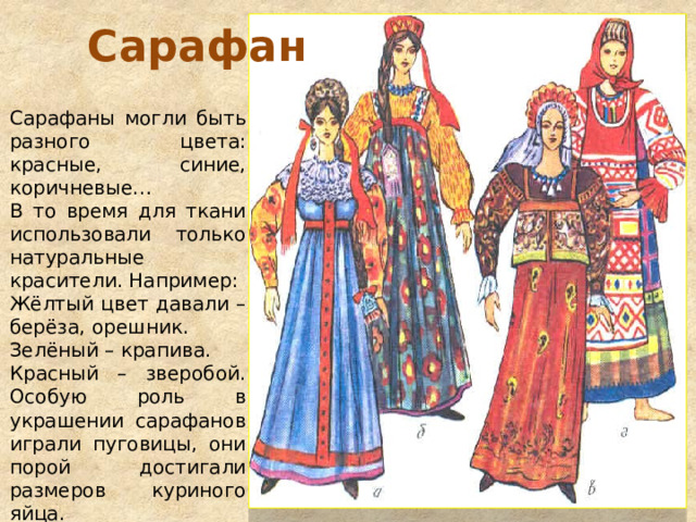 Сарафан Сарафаны могли быть разного цвета: красные, синие, коричневые… В то время для ткани использовали только натуральные красители. Например: Жёлтый цвет давали – берёза, орешник. Зелёный – крапива. Красный – зверобой. Особую роль в украшении сарафанов играли пуговицы, они порой достигали размеров куриного яйца. 