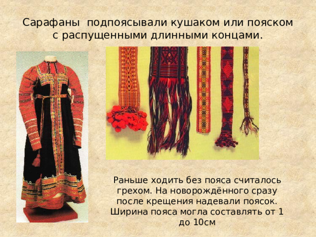 Сарафаны подпоясывали кушаком или пояском с распущенными длинными концами.   Раньше ходить без пояса считалось грехом. На новорождённого сразу после крещения надевали поясок. Ширина пояса могла составлять от 1 до 10см 