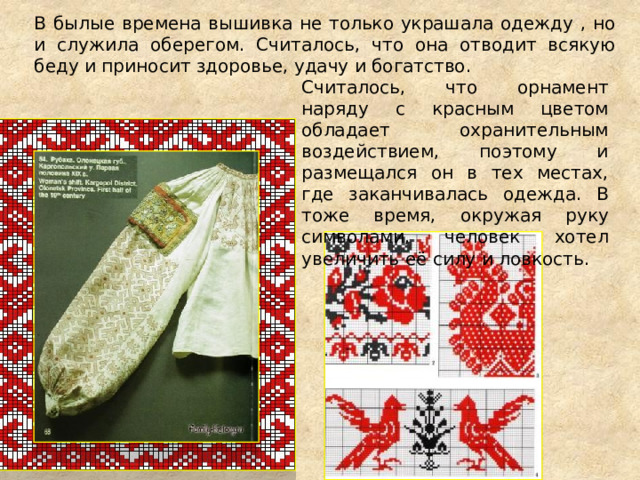 В былые времена вышивка не только украшала одежду , но и служила оберегом. Считалось, что она отводит всякую беду и приносит здоровье, удачу и богатство. Считалось, что орнамент наряду с красным цветом обладает охранительным воздействием, поэтому и размещался он в тех местах, где заканчивалась одежда. В тоже время, окружая руку символами, человек хотел увеличить её силу и ловкость. 