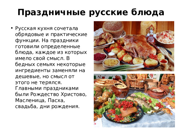 Праздничные русские блюда   Русская кухня сочетала обрядовые и практические функции. На праздники готовили определенные блюда, каждое из которых имело свой смысл. В бедных семьях некоторые ингредиенты заменяли на дешевые, но смысл от этого не терялся. Главными праздниками были Рождество Христово, Масленица, Пасха, свадьба, дни рождения. 