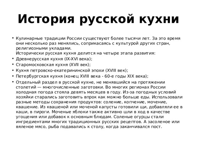 История русской кухни Кулинарные традиции России существуют более тысячи лет. За это время они несколько раз менялись, соприкасаясь с культурой других стран, религиозными укладами.  Исторически русская кухня делится на четыре этапа развития: Древнерусская кухня (IX-XVI века); Старомосковская кухня (XVII век); Кухня петровско-екатерининской эпохи (XVIII век); Петербургская кухня (конец XVIII века - 60-е годы XIX века); Отдельный раздел в русской кухне, не менявшийся на протяжении столетий — многочисленные заготовки. Во многих регионах России холодная погода стояла девять месяцев в году. Из-за погодных условий хозяйки старались заготовить впрок как можно больше еды. Использовали разные методы сохранения продуктов: соление, копчение, мочение, квашение. Из квашеной или моченой капусты готовили щи, добавляли ее в каши, в пироги. Моченые яблоки также активно шли в ход в качестве угощения или добавок к основным блюдам. Соленые огурцы стали ингредиентами многих традиционных русских рецептов. А засоленое или вяленое мясо, рыба подавались к столу, когда заканчивался пост. 