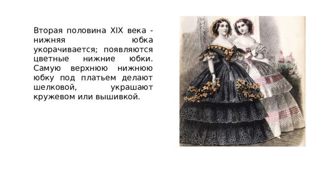 Вторая половина XIX века - нижняя юбка укорачивается; появляются цветные нижние юбки. Самую верхнюю нижнюю юбку под платьем делают шелковой, украшают кружевом или вышивкой. 