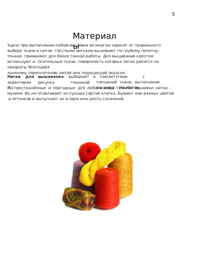 5 Материалы Удача при выполнении любой вышивки во многом зависит от правильного  выбора  ткани  и  ниток:  толстыми  нитками  вышивают  по  грубому  полотну;  тонкие  применяют для более тонкой работы. Для вышивания крестом используют и  плательные  ткани,  поверхность  которых  легко  делится  на  квадраты  благодаря льняному  переплетению  нитей  или  подходящей  окраске. Нитки  для  вышивания  выбирают  в соответствии   с  толщиной  ткани, выполнения  вышивки.  Наиболее техникой характером  рисунка  и распространённые  и  пригодные  для  любого  вида  техники  вышивки нитки –  мулине. Их изготавливают из лучших сортов хлопка. Бывают они разных цветов  и  оттенков и  выпускают их  в одно или  шесть сложений. 