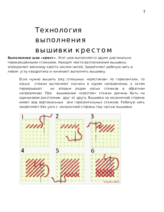 7 Технология  выполнения  вышивки  крестом Выполнение шва «крест». Этот шов выполняется двумя диагонально  перекрещёнными стежками. Находят место расположения вышивки,  определяют  величину  креста  числом  нитей.  Закрепляют  рабочую  нить  в  левом  углу  квадратика и  начинают выполнять  вышивку. Если нужно вышить ряд сплошных «крестиков» по горизонтали, то косые  стежки выполняют сначала в одном направлении, а затем перекрывают  их  вторым  рядом  косых  стежков  в  обратном  направлении.  При  вышивании «крестом» стежки должны быть на одинаковом расстоянии  друг от друга. Вышивка на изнаночной стороне имеет вид вертикальных  или  горизонтальных  стежков.  Рабочую  нить  закрепляют  без  узла  с  изнаночной  стороны под  частью вышивки. 