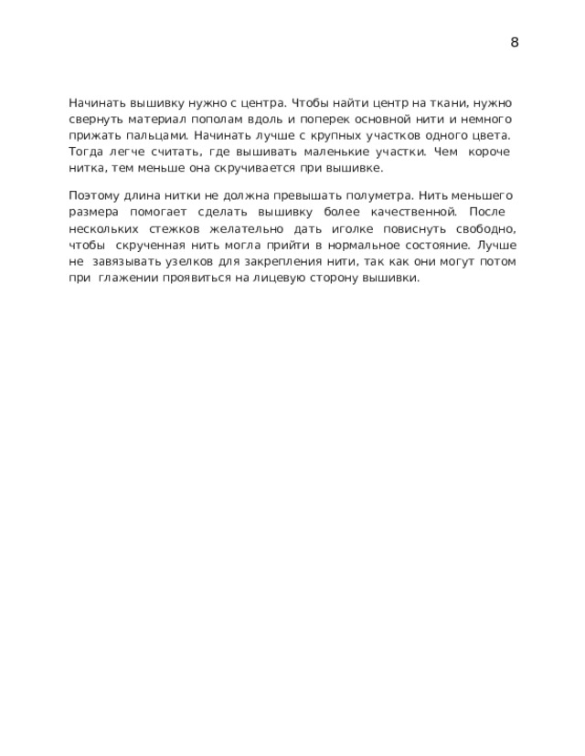 8 Начинать вышивку нужно с центра. Чтобы найти центр на ткани, нужно  свернуть материал пополам вдоль и поперек основной нити и немного  прижать пальцами. Начинать лучше с крупных участков одного цвета.  Тогда  легче  считать,  где  вышивать  маленькие  участки.  Чем  короче  нитка,  тем меньше  она скручивается  при вышивке. Поэтому длина нитки не должна превышать полуметра. Нить меньшего  размера  помогает  сделать  вышивку  более  качественной.  После  нескольких стежков желательно дать иголке повиснуть свободно, чтобы  скрученная  нить  могла  прийти  в  нормальное  состояние.  Лучше  не  завязывать узелков для закрепления нити, так как они могут потом при  глажении  проявиться  на лицевую  сторону вышивки. 