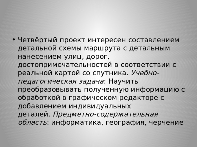 Четвёртый проект интересен составлением детальной схемы маршрута с детальным нанесением улиц, дорог, достопримечательностей в соответствии с реальной картой со спутника.  Учебно-педагогическая задача : Научить преобразовывать полученную информацию с обработкой в графическом редакторе с добавлением индивидуальных деталей.  Предметно-содержательная область : информатика, география, черчение 