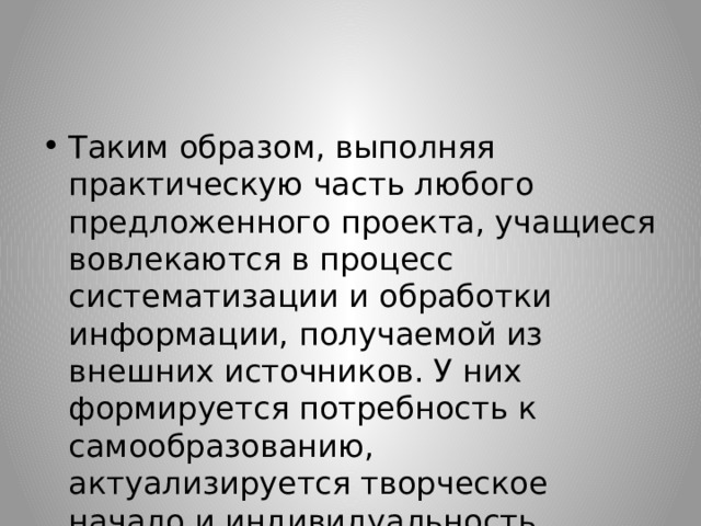 Таким образом, выполняя практическую часть любого предложенного проекта, учащиеся вовлекаются в процесс систематизации и обработки информации, получаемой из внешних источников. У них формируется потребность к самообразованию, актуализируется творческое начало и индивидуальность каждого  