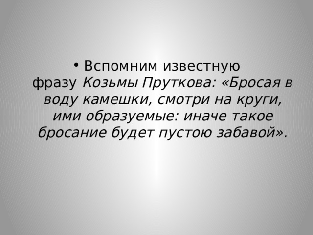 Вспомним известную фразу  Козьмы Пруткова: «Бросая в воду камешки, смотри на круги, ими образуемые: иначе такое бросание будет пустою забавой». 