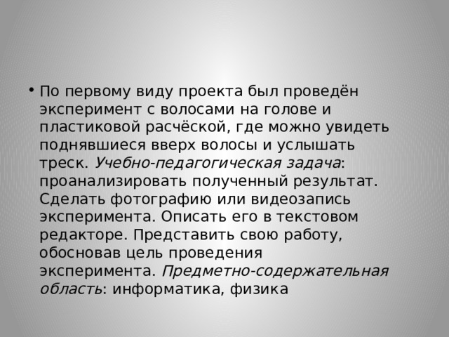 По первому виду проекта был проведён эксперимент с волосами на голове и пластиковой расчёской, где можно увидеть поднявшиеся вверх волосы и услышать треск.  Учебно-педагогическая задача : проанализировать полученный результат. Сделать фотографию или видеозапись эксперимента. Описать его в текстовом редакторе. Представить свою работу, обосновав цель проведения эксперимента.  Предметно-содержательная область : информатика, физика 