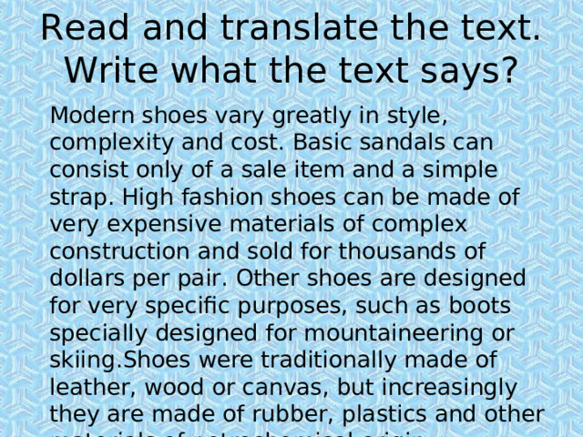 Read and translate the text. Write what the text says? Modern shoes vary greatly in style, complexity and cost. Basic sandals can consist only of a sale item and a simple strap. High fashion shoes can be made of very expensive materials of complex construction and sold for thousands of dollars per pair. Other shoes are designed for very specific purposes, such as boots specially designed for mountaineering or skiing.Shoes were traditionally made of leather, wood or canvas, but increasingly they are made of rubber, plastics and other materials of petrochemical origin. 